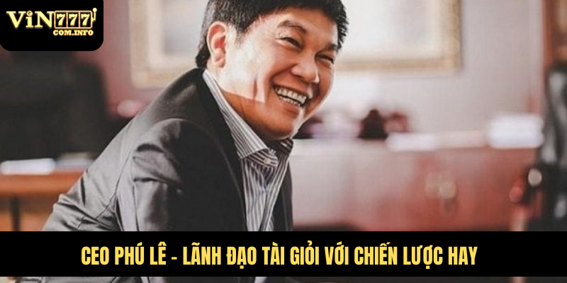 CEO Phú Lê - lãnh đạo tài giỏi với chiến lược hay